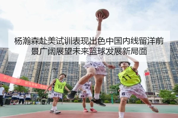杨瀚森赴美试训表现出色中国内线留洋前景广阔展望未来篮球发展新局面